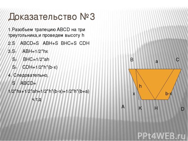 Доказательство №3 A B C D x h b-x K H a 1.Разобьем трапецию ABCD на три треугольника,и проведем высоту h 2.S ABCD=S ABH+S BHC+S CDH 3.S1 ABH=1/2*hx S2 BHC=1/2*ah S3 CDH=1/2*h*(b-x) 4. Следовательно, S ABCD= 1/2*hx+1/2*ah+1/2*h*(b-x)=1/2*h*(b+a) ч.т.д