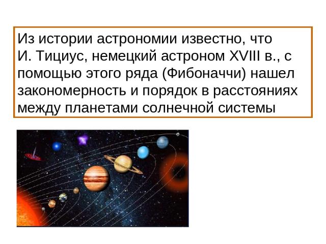 Из истории астрономии известно, что И. Тициус, немецкий астроном XVIII в., с помощью этого ряда (Фибоначчи) нашел закономерность и порядок в расстояниях между планетами солнечной системы