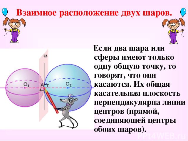 Взаимное расположение двух шаров. Если два шара или сферы имеют только одну общую точку, то говорят, что они касаются. Их общая касательная плоскость перпендикулярна линии центров (прямой, соединяющей центры обоих шаров).