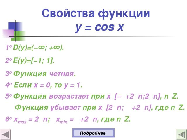 Свойства функции y = cos x 1о D(y)=(−∞; +∞). 2о E(y)=[−1; 1]. 3о Функция четная. 4о Если х = 0, то у = 1. 5о Функция возрастает при х [−π+2πn;2πn], n Z. Функция убывает при х [2πn; Π+2πn], где n Z. 6o xmax = 2πn; xmin = π+2πn, где n Z. Подробнее