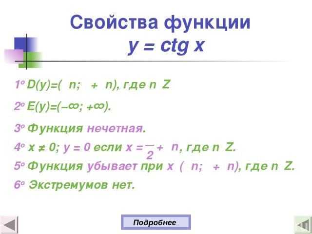 Свойства функции y = ctg x 1о D(y)=(πn; π+πn), где n Z 2о E(y)=(−∞; +∞). 3о Функция нечетная. 4о х ≠ 0; у = 0 если х , где n Z. 5о Функция убывает при х (πn; π+πn), где n Z. 6o Экстремумов нет. Подробнее