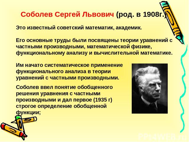 Соболев Сергей Львович (род. в 1908г.) Это известный советский математик, академик. Его основные труды были посвящены теории уравнений с частными производными, математической физике, функциональному анализу и вычислительной математике. Им начато сис…