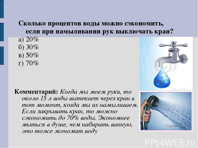 Комментарий: Когда мы моем руки, то около 15 л воды вытекает через кран в тот момент, когда мы их намыливаем. Если закрывать кран, то можно сэкономить до 70% воды. Экономнее мыться в душе, чем набирать ванную, это тоже экономит воду Сколько проценто…