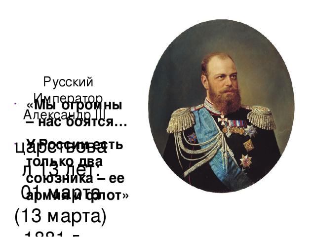 Русский Император Александр III царствовал 13 лет: 01 марта (13 марта) 1881 г. – 20 октября (01 ноября) 1894 г. «Мы огромны – нас боятся… У России есть только два союзника – ее армия и флот»