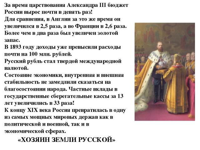 За время царствования Александра III бюджет России вырос почти в девять раз! Для сравнения, в Англии за это же время он увеличился в 2,5 раза, а во Франции в 2,6 раза. Более чем в два раза был увеличен золотой запас. В 1893 году доходы уже превысили…