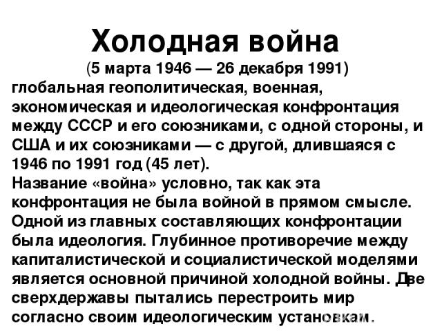 Холодная война (5 марта 1946 — 26 декабря 1991)  глобальная геополитическая, военная, экономическая и идеологическая конфронтация между СССР и его союзниками, с одной стороны, и США и их союзниками — с другой, длившаяся с 1946 по 1991 год (45 лет). …