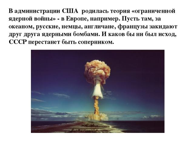 В администрации США родилась теория «ограниченной ядерной войны» - в Европе, например. Пусть там, за океаном, русские, немцы, англичане, французы закидают друг друга ядерными бомбами. И каков бы ни был исход, СССР перестанет быть соперником.  