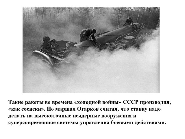 Такие ракеты во времена «холодной войны» СССР производил, «как сосиски». Но маршал Огарков считал, что ставку надо делать на высокоточные неядерные вооружения и суперсовременные системы управления боевыми действиями.