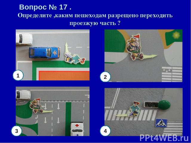 Вопрос № 17 . Определите ,каким пешеходам разрещено переходить проезжую часть ? 4 3 1 2