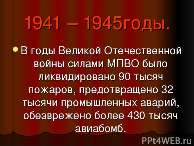 1941 – 1945годы. В годы Великой Отечественной войны силами МПВО было ликвидировано 90 тысяч пожаров, предотвращено 32 тысячи промышленных аварий, обезврежено более 430 тысяч авиабомб.