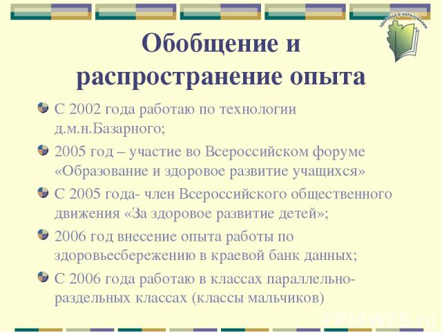 Обобщение и распространение опыта С 2002 года работаю по технологии д.м.н.Базарного; 2005 год – участие во Всероссийском форуме «Образование и здоровое развитие учащихся» С 2005 года- член Всероссийского общественного движения «За здоровое развитие …