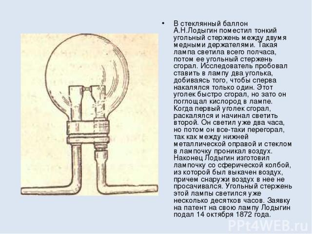 В стеклянный баллон А.Н.Лодыгин поместил тонкий угольный стержень между двумя медными держателями. Такая лампа светила всего полчаса, потом ее угольный стержень сгорал. Исследователь пробовал ставить в лампу два уголька, добиваясь того, чтобы сперва…