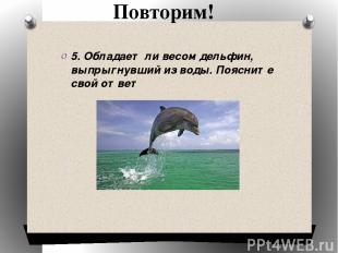 Повторим! 5. Обладает ли весом дельфин, выпрыгнувший из воды. Поясните свой отве