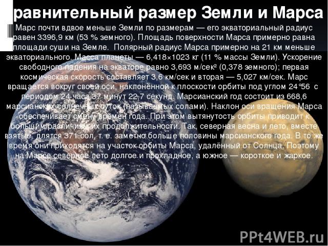 Сравнительный размер Земли и Марса Марс почти вдвое меньше Земли по размерам — его экваториальный радиус равен 3396,9 км (53 % земного). Площадь поверхности Марса примерно равна площади суши на Земле. Полярный радиус Марса примерно на 21 км меньше э…