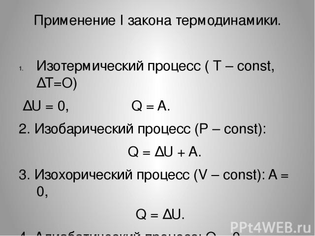 Применение I закона термодинамики. Изотермический процесс ( Т – const, ∆T=O) ∆U = 0, Q = A. 2. Изобарический процесс (Р – const): Q = ∆U + A. 3. Изохорический процесс (V – const): A = 0, Q = ∆U. 4. Адиабатический процесс: Q = 0, A = - ∆U.