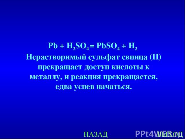 НАЗАД ВЫХОД Pb + H2SO4 = PbSO4 + H2 Нерастворимый сульфат свинца (II) прекращает доступ кислоты к металлу, и реакция прекращается, едва успев начаться.