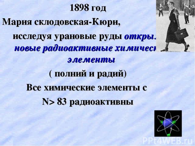 1898 год Мария склодовская-Кюри, исследуя урановые руды открыла новые радиоактивные химические элементы ( полний и радий) Все химические элементы с N> 83 радиоактивны