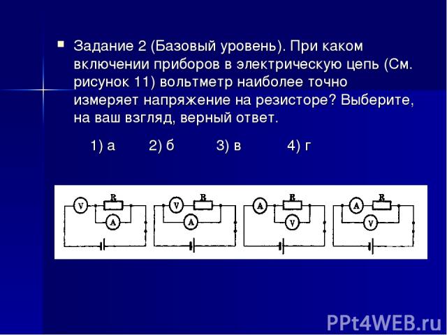 Задание 2 (Базовый уровень). При каком включении приборов в электрическую цепь (См. рисунок 11) вольтметр наиболее точно измеряет напряжение на резисторе? Выберите, на ваш взгляд, верный ответ. 1) а 2) б 3) в 4) г