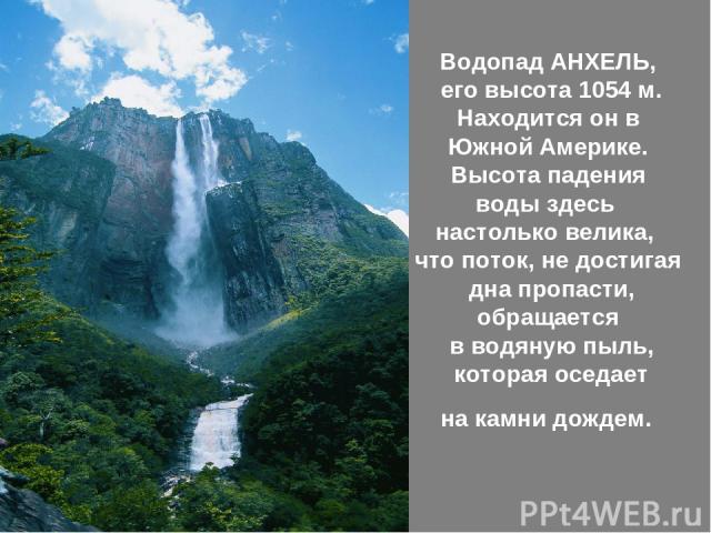 Водопад АНХЕЛЬ, его высота 1054 м. Находится он в Южной Америке. Высота падения воды здесь настолько велика, что поток, не достигая дна пропасти, обращается в водяную пыль, которая оседает на камни дождем.