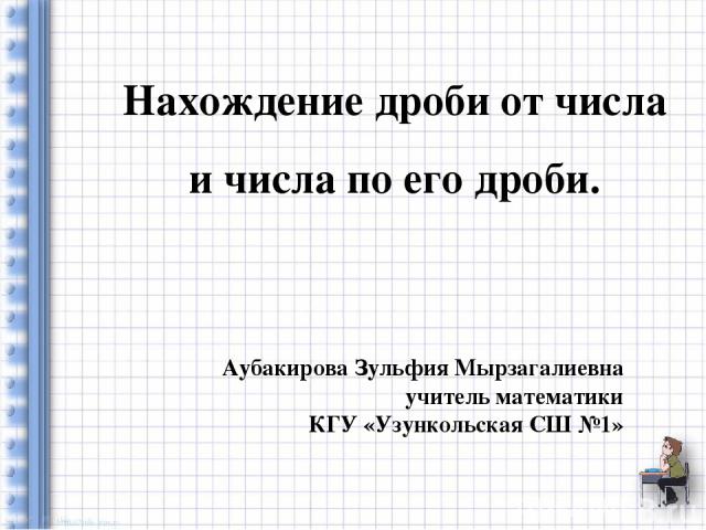 Нахождение дроби от числа и числа по его дроби. Аубакирова Зульфия Мырзагалиевна учитель математики КГУ «Узункольская СШ №1»