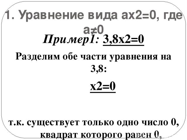 1. Уравнение вида ax2=0, где а≠0 Пример1: 3,8x2=0 Разделим обе части уравнения на 3,8: x2=0 т.к. существует только одно число 0, квадрат которого равен 0, уравнение имеет единственный корень: х=0. Ответ: х=0.