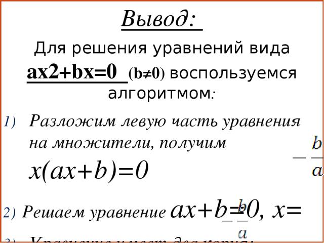 Вывод: Для решения уравнений вида ax2+bx=0 (b≠0) воспользуемся алгоритмом: Разложим левую часть уравнения на множители, получим x(ax+b)=0 Решаем уравнение ax+b=0, x= Уравнение имеет два корня: x1=0, x2=