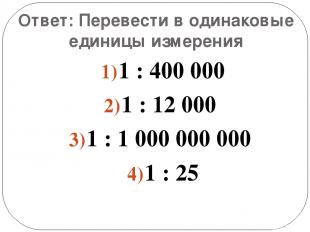Ответ: Перевести в одинаковые единицы измерения 1 : 400 000 1 : 12 000 1 : 1 000