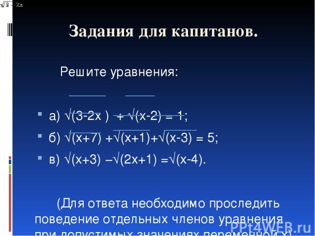 Задания для капитанов. Решите уравнения: а) √(3-2x ) + √(x-2) = 1; б) √(x+7) +√(x+1)+√(x-3) = 5; в) √(x+3) −√(2x+1) =√(x-4).   (Для ответа необходимо проследить поведение отдельных членов уравнения при допустимых значениях переменной x)