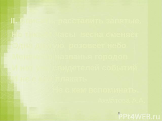 II. Списать, расставить запятые. Но тикают часы весна сменяет Одна другую розовеет небо  Меняются названья городов  И нет уже свидетелей событий И не с кем плакать                    Не с кем вспоминать. Ахматова А.А.