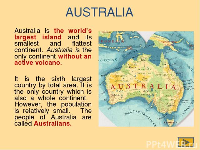 AUSTRALIA Australia is the world’s largest island and its smallest and flattest continent. Australia is the only continent without an active volcano. It is the sixth largest country by total area. It is the only country which is also a whole contine…