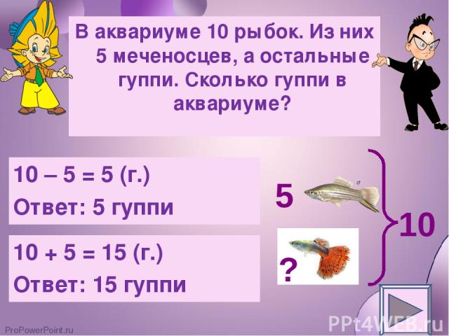 В аквариуме 10 рыбок. Из них 5 меченосцев, а остальные гуппи. Сколько гуппи в аквариуме? 10 – 5 = 5 (г.) Ответ: 5 гуппи 10 + 5 = 15 (г.) Ответ: 15 гуппи 5 10 ? ProPowerPoint.ru
