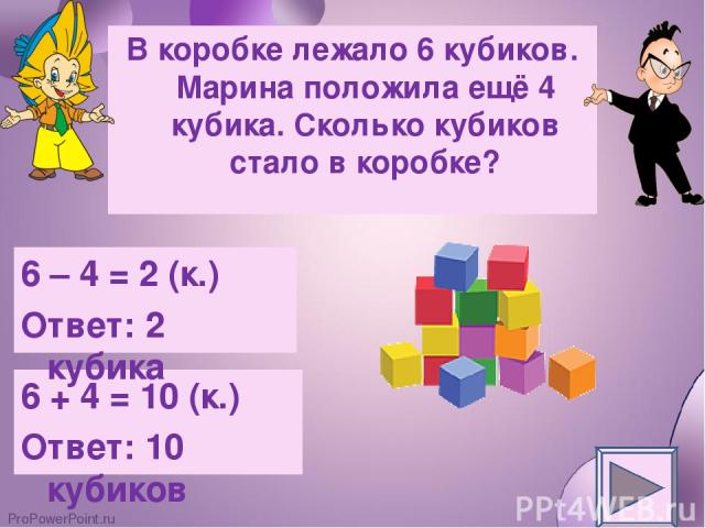 В коробке лежало 6 кубиков. Марина положила ещё 4 кубика. Сколько кубиков стало в коробке? 6 + 4 = 10 (к.) Ответ: 10 кубиков 6 – 4 = 2 (к.) Ответ: 2 кубика ProPowerPoint.ru