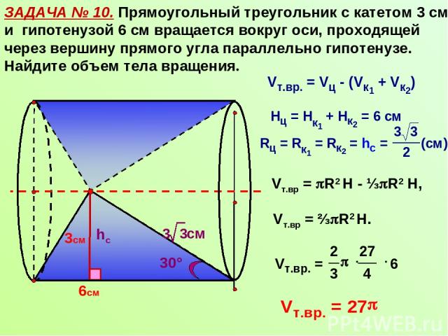 ЗАДАЧА № 10. Прямоугольный треугольник с катетом 3 см и гипотенузой 6 см вращается вокруг оси, проходящей через вершину прямого угла параллельно гипотенузе. Найдите объем тела вращения. 6см hc 30° Vт.вр = R2 Н - ⅓ R2 Н, Vт.вр = ⅔ R2 Н. 3см