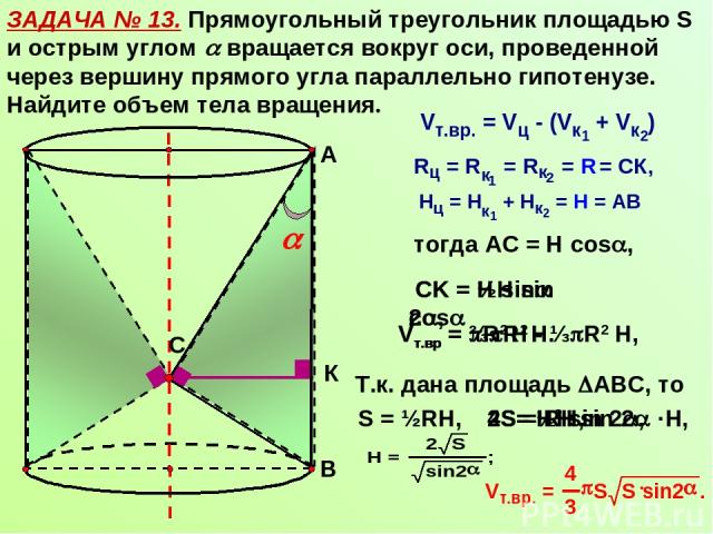ЗАДАЧА № 13. Прямоугольный треугольник площадью S и острым углом вращается вокруг оси, проведенной через вершину прямого угла параллельно гипотенузе. Найдите объем тела вращения. С А В К тогда АС = Н cos , СK = Н sin cos Vт.вр = R2 Н - ⅓ R2 Н, Vт.вр…