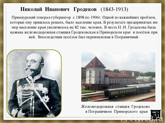 Николай Иванович Гродеков (1843-1913) Приамурский генерал-губернатор с 1898 по 1906г. Одной из важнейших проблем, которые ему пришлось решать, было заселение края. В результате предпринятых им мер население края увеличилось на 82 тыс. человек. В чес…