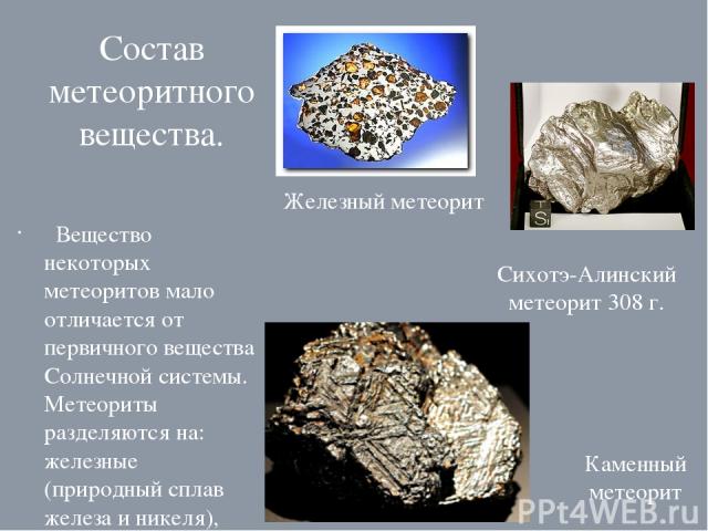 Состав метеоритного вещества. Вещество некоторых метеоритов мало отличается от первичного вещества Солнечной системы. Метеориты разделяются на: железные (природный сплав железа и никеля), железокаменные (минерал оливин)и каменные (силикаты). Железны…