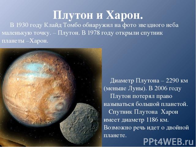 Плутон и Харон. В 1930 году Клайд Томбо обнаружил на фото звездного неба маленькую точку. – Плутон. В 1978 году открыли спутник планеты –Харон. Диаметр Плутона – 2290 км (меньше Луны). В 2006 году Плутон потерял право называться большой планетой. Сп…