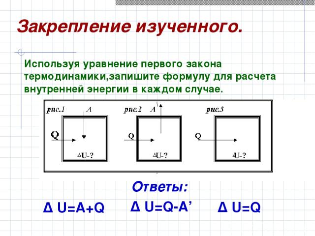 Δ U=A+Q Δ U=Q Δ U=Q-A’ Используя уравнение первого закона термодинамики,запишите формулу для расчета внутренней энергии в каждом случае. Закрепление изученного. Ответы: