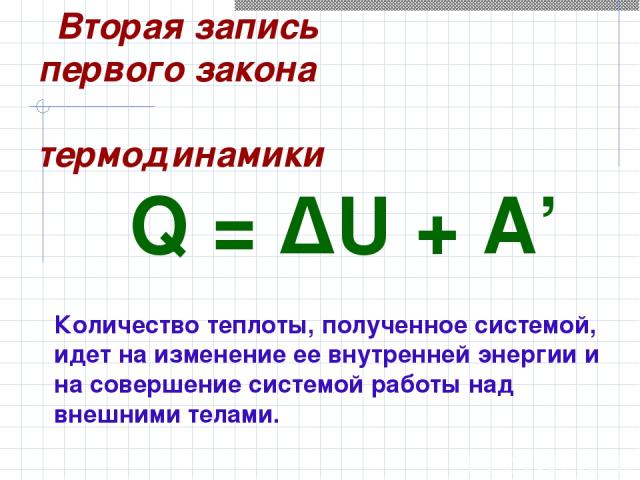 Q = ΔU + A’ Количество теплоты, полученное системой, идет на изменение ее внутренней энергии и на совершение системой работы над внешними телами. Вторая запись первого закона термодинамики