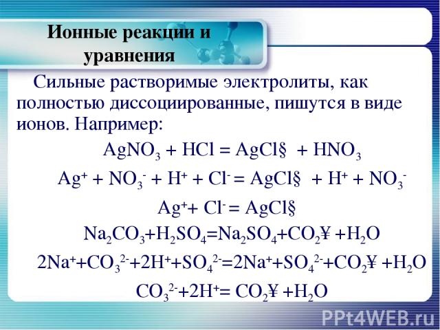 Ионные реакции и уравнения Сильные растворимые электролиты, как полностью диссоциированные, пишутся в виде ионов. Например: AgNO3 + HCl = AgCl↓ + HNO3 Ag+ + NО3- + H+ + Cl- = AgCl↓ + H+ + NO3- Ag++ Cl- = AgCl↓ Na2CO3+H2SO4=Na2SO4+CO2↑+H2O 2Na++CO32-…