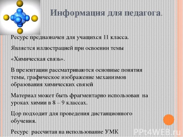 Информация для педагога. Ресурс предназначен для учащихся 11 класса. Является иллюстрацией при освоении темы «Химическая связь». В презентации рассматриваются основные понятия темы, графическое изображение механизмов образования химических связей Ма…