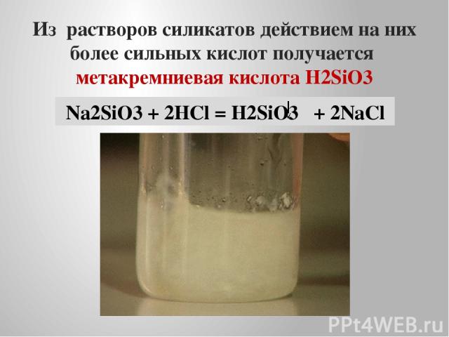 Из растворов силикатов действием на них более сильных кислот получается метакремниевая кислота H2SiO3 Na2SiO3 + 2HCl = H2SiO3 + 2NaCl