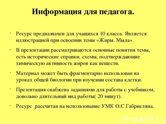 Информация для педагога. Ресурс предназначен для учащихся 10 класса. Является иллюстрацией при освоении темы «Жиры. Мыла». В презентации рассматриваются основные понятия темы, есть исторические справки, схемы, подтверждающие химическую активность жи…