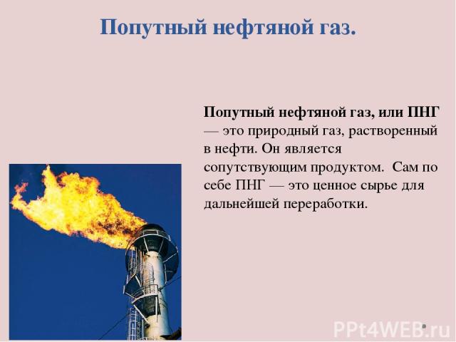 Попутный нефтяной газ. Попутный нефтяной газ, или ПНГ — это природный газ, растворенный в нефти. Он является сопутствующим продуктом. Сам по себе ПНГ — это ценное сырье для дальнейшей переработки.