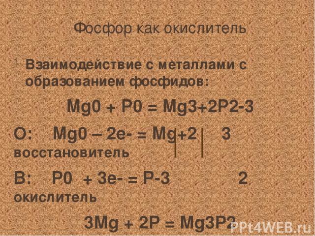 Фосфор как окислитель Взаимодействие с металлами с образованием фосфидов: Mg0 + P0 = Mg3+2P2-3 О: Mg0 – 2е- = Mg+2 3 восстановитель В: P0 + 3е- = P-3 2 окислитель 3Mg + 2P = Mg3P2