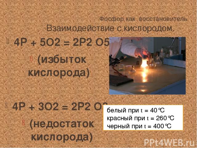 Фосфор как восстановитель Взаимодействие с кислородом. 4Р + 5О2 = 2Р2 О5 (избыток кислорода) 4Р + 3О2 = 2Р2 О3 (недостаток кислорода) белый при t = 40°С красный при t = 260°С черный при t = 400°С