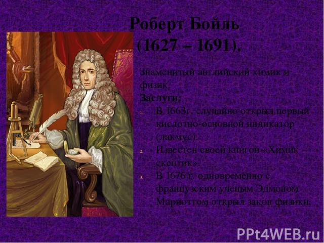Роберт Бойль (1627 – 1691). Знаменитый английский химик и физик. Заслуги: В 1663г. случайно открыл первый кислотно-основной индикатор (лакмус). Известен своей книгой «Химик – скептик». В 1676 г. одновременно с французским ученым Эдмоном Мариоттом от…