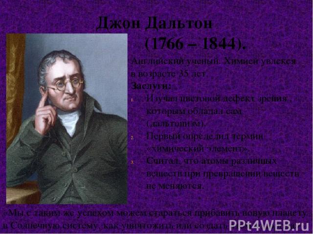 Джон Дальтон (1766 – 1844). Английский ученый. Химией увлекся в возрасте 35 лет. Заслуги: Изучал цветовой дефект зрения , которым обладал сам (дальтонизм). Первый определил термин «химический элемент». Считал, что атомы различных веществ при превращ…
