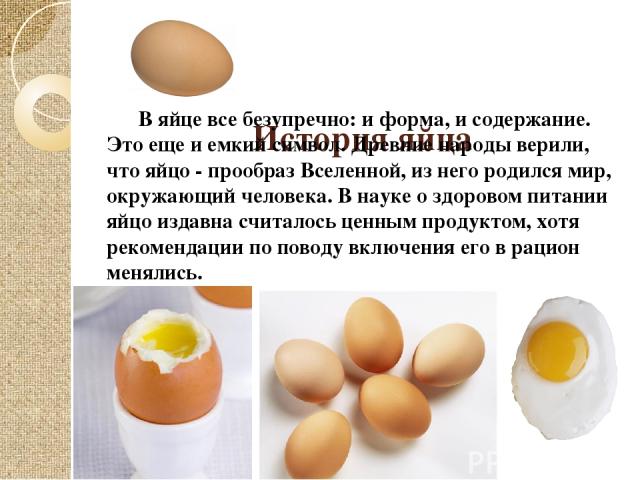 История яйца В яйце все безупречно: и форма, и содержание. Это еще и емкий символ. Древние народы верили, что яйцо - прообраз Вселенной, из него родился мир, окружающий человека. В науке о здоровом питании яйцо издавна считалось ценным продуктом, хо…