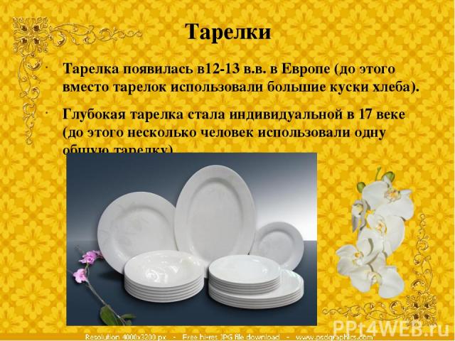 Тарелки Тарелка появилась в12-13 в.в. в Европе (до этого вместо тарелок использовали большие куски хлеба). Глубокая тарелка стала индивидуальной в 17 веке (до этого несколько человек использовали одну общую тарелку)
